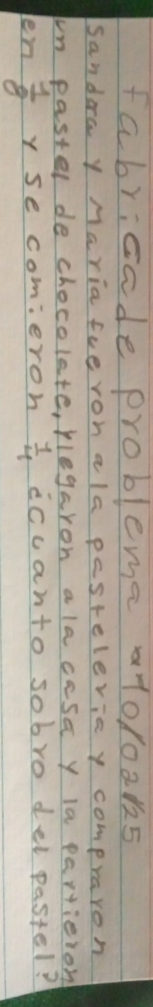 fabricade probleme 1010ak5 
Sandera y Maria fueroh ala pestelerie y compraron 
in paster de chocolete, plegaron ala casa y la partieion 
len  1/8  y se comieron  1/4  iccanto sobro del pastel?