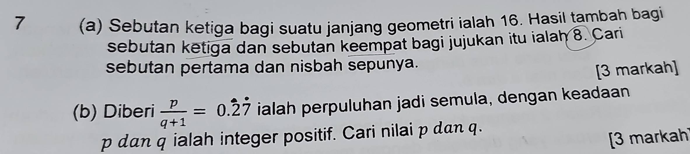 1 (a) Sebutan ketiga bagi suatu janjang geometri ialah 16. Hasil tambah bagi 
sebutan ketiga dan sebutan keempat bagi jujukan itu ialah 8. Cari 
sebutan pertama dan nisbah sepunya. 
[3 markah] 
(b) Diberi  p/q+1 =0.dot 2dot 7 ialah perpuluhan jadi semula, dengan keadaan
p dan q ialah integer positif. Cari nilai p dan q. 
[3 markah