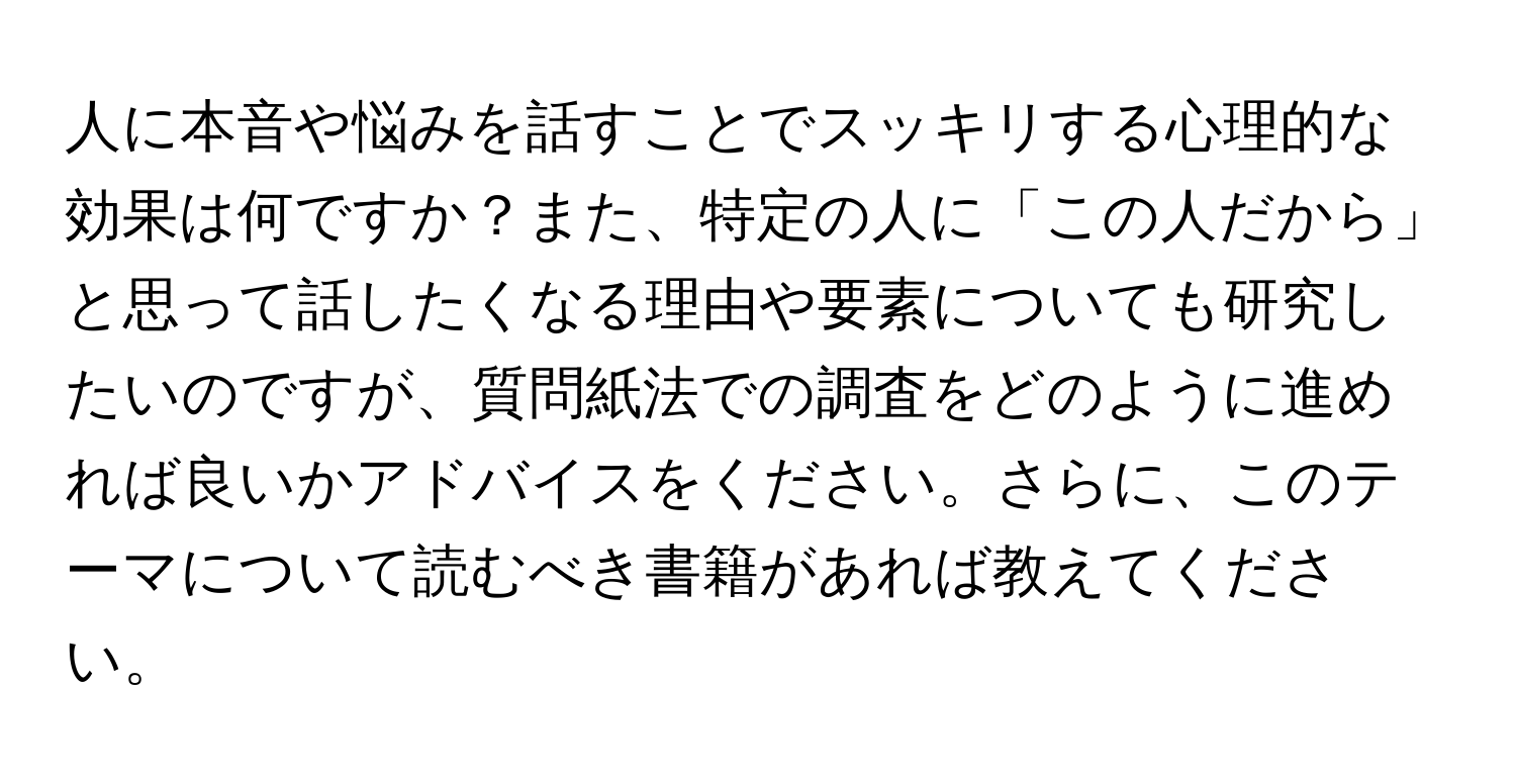 人に本音や悩みを話すことでスッキリする心理的な効果は何ですか？また、特定の人に「この人だから」と思って話したくなる理由や要素についても研究したいのですが、質問紙法での調査をどのように進めれば良いかアドバイスをください。さらに、このテーマについて読むべき書籍があれば教えてください。