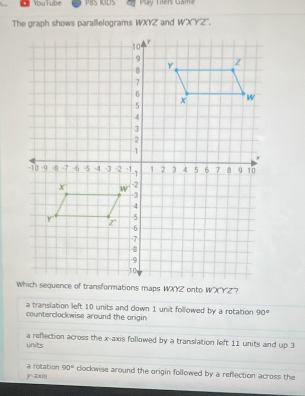 YouTube PBS KIDS Play Tilers Game
The graph shows parallelograms WXYZ and W'XYZ',
a translation left 10 units and down 1 unit followed by a rotation 90°
counterclockwise around the origin
a reflection across the x-axis followed by a translation left 11 units and up 3
units
a rotation 90° clockwise around the origin followed by a reflection across the
y-axis