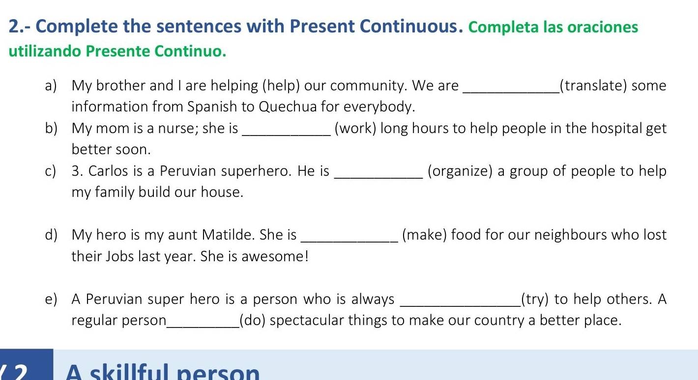 2.- Complete the sentences with Present Continuous. Completa las oraciones 
utilizando Presente Continuo. 
a) My brother and I are helping (help) our community. We are_ (translate) some 
information from Spanish to Quechua for everybody. 
b) My mom is a nurse; she is _(work) long hours to help people in the hospital get 
better soon. 
c) 3. Carlos is a Peruvian superhero. He is _(organize) a group of people to help 
my family build our house. 
d) My hero is my aunt Matilde. She is _(make) food for our neighbours who lost 
their Jobs last year. She is awesome! 
e) A Peruvian super hero is a person who is always _(try) to help others. A 
regular person_ (do) spectacular things to make our country a better place. 
A skillful person