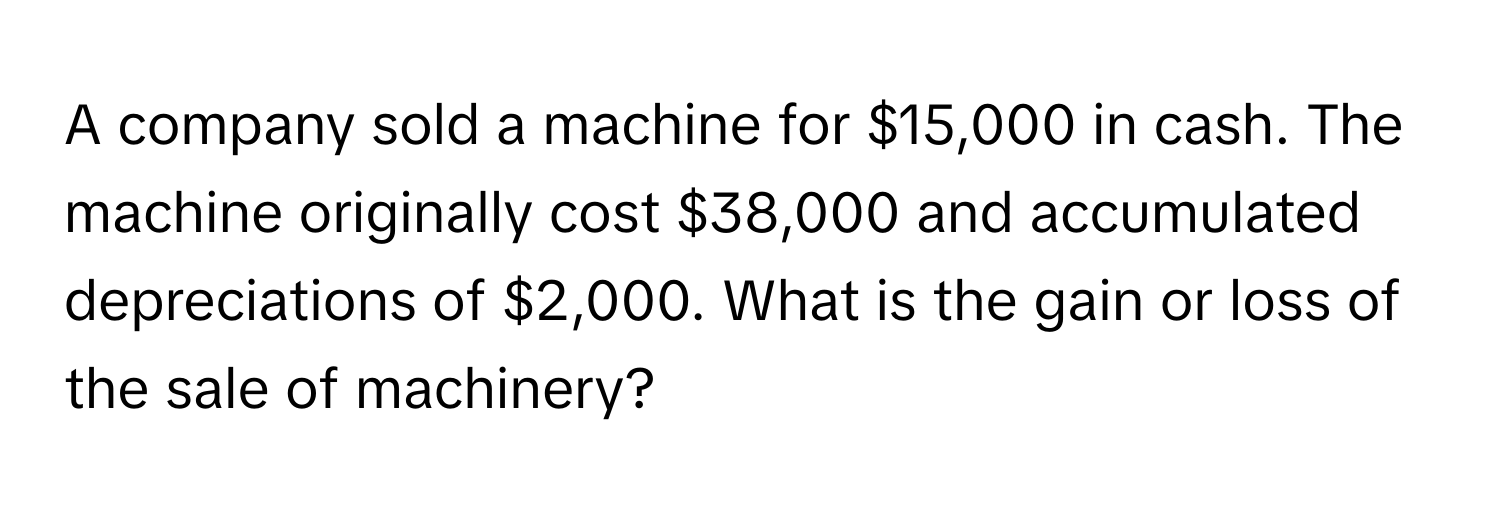 A company sold a machine for $15,000 in cash. The machine originally cost $38,000 and accumulated depreciations of $2,000. What is the gain or loss of the sale of machinery?