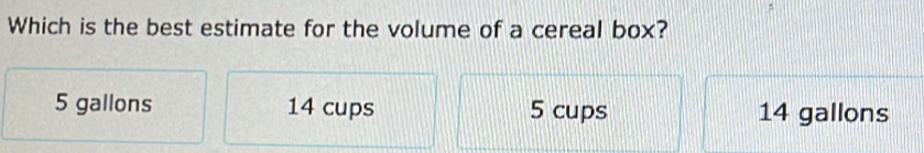 Which is the best estimate for the volume of a cereal box?
5 gallons 14 cups 5 cups 14 gallons