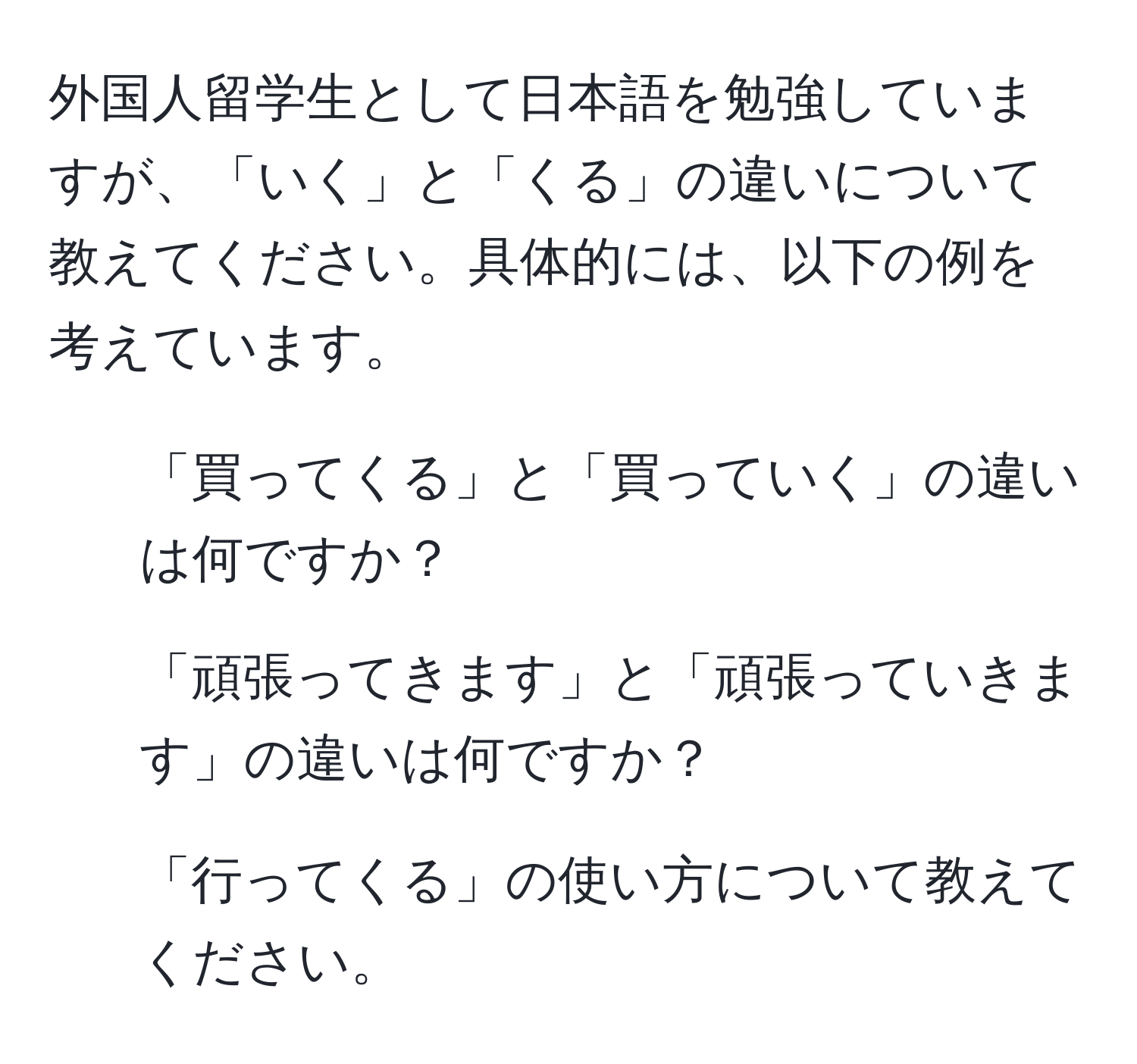 外国人留学生として日本語を勉強していますが、「いく」と「くる」の違いについて教えてください。具体的には、以下の例を考えています。  
1. 「買ってくる」と「買っていく」の違いは何ですか？  
2. 「頑張ってきます」と「頑張っていきます」の違いは何ですか？  
3. 「行ってくる」の使い方について教えてください。