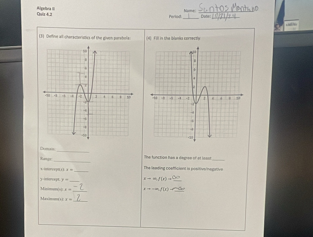 Algebra II Name:_ 
Quiz 4.2 _Date:_ 
Period: 
(3) Define all characteristics of the given parabola; (4) Fill in the blanks correctly. 

_ 
Domain: 
Range: 
_ 
The function has a degree of at least_ 
x-intercept(s): x= _ 
The leading coefficient is positive/negative 
y-intercept: y= _
xto ∈fty , f(x)to _ 
Minimum(s): x= _
xto -∈fty , f(x)to
Maximum(s): x= _