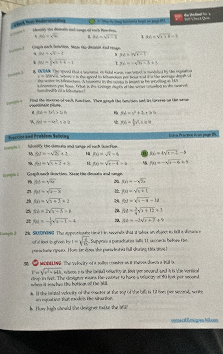 6o Oalinel for a
Check Toer Understanding  Hey by Sp Solitiona begin on page 811 Solf Check Quit
Idenziry the domain and range of each function.
、 |t|=sqrt(v_1)
f(t)=sqrt(t-8) 3 f(x)=sqrt(x+6)=2
coangh ? Graph each function. State the domain and range.
4 AM=sqrt(x)-2
s f(x)=3sqrt(x-1)
6. f(x)= 1/2 sqrt(x+4)=1 f(t)=-sqrt(3t-3)+5
quumple 3 8. OCEAN The speed that a tsunami, or tidal wave, can travel is modeled by the equation
e=3tev2 where e is the speed in kilometers per hour and if is the average depth of 
the water in kilometers. A tsunami in the ocean is found to be traveling at 145
kilometers per hour. What is the average depth of the water rounded to the nearest
hundredth of a kilometer?
tungin 4  Find the inverse of each function. Then graph the function and its inverse on the same
coordinate plane.
9. f(x)=3x^2,x≥ 0 10 f(t)=x^2+2,x≥ 0
 f(x)=-ax^2,x≥ 0 12. f(x)= 1/2 x^2,x≥ 0
Practice and Problem Solving Extra Proctice is on page RS.
Evengle 1 Identify the domain and range of each function.
13 f(x)=-sqrt(2x)+2 N. f(x)=sqrt(x)-6 a f(x)=4sqrt(x-2)-8
16. f(x)=sqrt(x+2)+5 f(x)=sqrt(x-4)-6 18. f(x)=-sqrt(x-6)+5
Esample 2 Graph each function. State the domain and range.
1 f(x)=sqrt(ax) 20. f(x)=-sqrt(5x)
21 f(x)=sqrt(x-8) 22. f(x)=sqrt(x+1)
23. f(x)=sqrt(x+3)+2 24 f(x)=sqrt(x-4)-10
25. f(x)=2sqrt(x-5)-6 26 f(x)= 3/4 sqrt(x+12)+3
21 f(x)=- 1/3 sqrt(x-1)-4 28. f(x)=-3sqrt(x+7)+9
Evample 3  29. SKYDIVING The approximate time / in seconds that it takes an object to fall a distance
of d feet is given by t=sqrt(frac 2)16 Suppose a parachutist falls 11 seconds before the
parachute opens. How far does the parachutist fall during this time?
30. ∞ MODELING The velocity of a roller coaster as it moves down a hill is
V=sqrt(r^2+64h) , where r is the initial velocity in feet per second and I is the vertical 
drop in feet. The designer wants the coaster to have a velocity of 90 feet per second
when it reaches the bottom of the hill.
. If the initial velocity of the coaster at the top of the hill is 10 feet per second, write
an equation that models the situation.
b. How high should the designer make the hill?
connectCD.mcgcww.hill.com