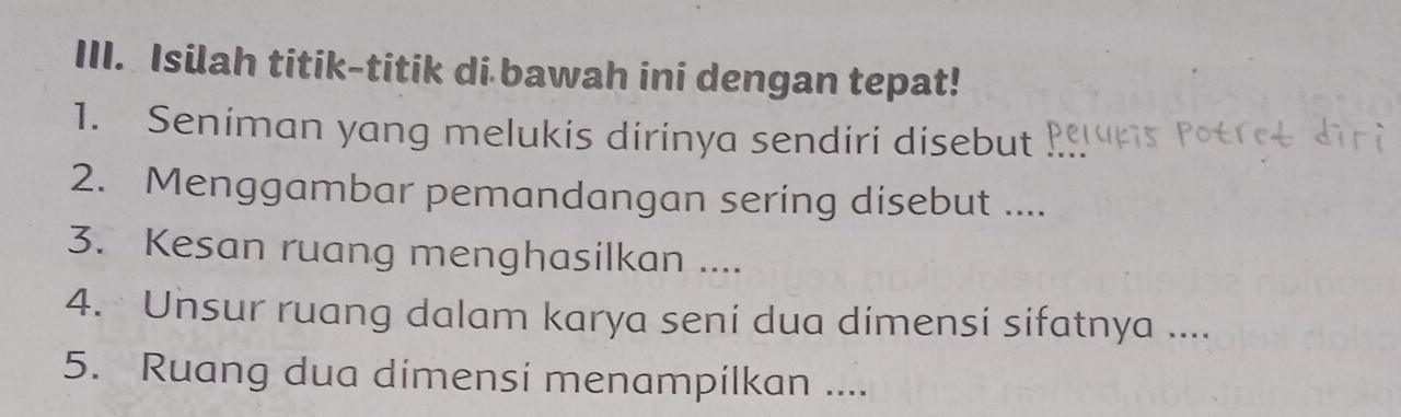 Isilah titik-titik di bawah ini dengan tepat! 
1. Seniman yang melukis dirinya sendiri disebut 
2. Menggambar pemandangan sering disebut .... 
3. Kesan ruang menghasilkan .... 
4. Unsur ruang dalam karya seni dua dimensi sifatnya .... 
5. Ruang dua dimensi menampilkan ....