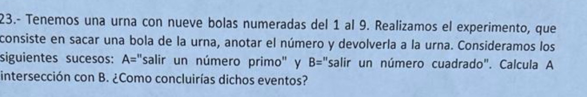 23.- Tenemos una urna con nueve bolas numeradas del 1 al 9. Realizamos el experimento, que 
consiste en sacar una bola de la urna, anotar el número y devolverla a la urna. Consideramos los 
siguientes sucesos: A='' salir un número primo' y B= "salir un número cuadrado". Calcula A 
intersección con B. ¿Como concluirías dichos eventos?