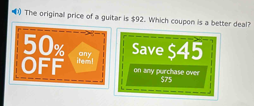 The original price of a guitar is $92. Which coupon is a better deal? 
Save $45
on any purchase over
$75