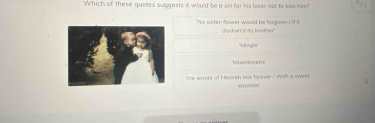 Which of these quotes suggests it would be a sin for his lover not to kiss him?
'No sister-flower would be forgiven / If it
disdain'd its brother'
'Mingle'
'Moonbeams'
'He winds of Heaven mix forever / With a sweet
emotion'