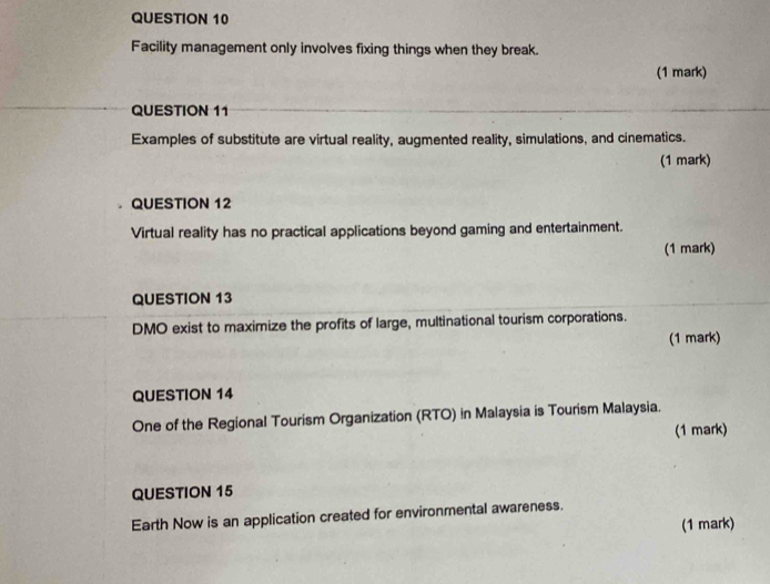 Facility management only involves fixing things when they break. 
(1 mark) 
QUESTION 11 
Examples of substitute are virtual reality, augmented reality, simulations, and cinematics. 
(1 mark) 
QUESTION 12 
Virtual reality has no practical applications beyond gaming and entertainment. 
(1 mark) 
QUESTION 13 
DMO exist to maximize the profits of large, multinational tourism corporations. 
(1 mark) 
QUESTION 14 
One of the Regional Tourism Organization (RTO) in Malaysia is Tourism Malaysia. 
(1 mark) 
QUESTION 15 
Earth Now is an application created for environmental awareness. 
(1 mark)