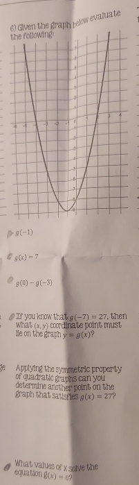 Given the graph below evaluate
g(-1)
g(x)=7
g(0)-g(-3)
If you know that g(-7)=27 , then 
what (x,y) coordinate point must 
lie on the graph y=g(x) ? 
e Applying the symmetric property 
of quadratic graphs can you 
determine another point on the 
graph that satisfies g(x)=27
What values of xsolve the 
equation g(x)=0