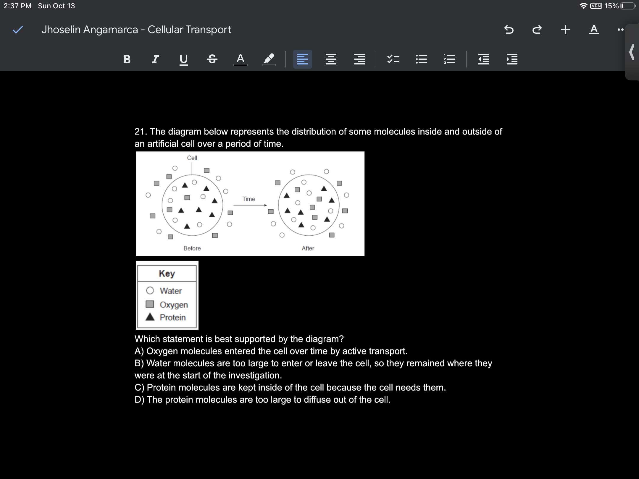 2:37 PM Sun Oct 13
Jhoselin Angamarca - Cellular Transport
B I
21. The diagram below represents the distribution of some molecules inside and outside of
an artificial cell over a period of time.
Key
Water
Oxygen
Protein
Which statement is best supported by the diagram?
A) Oxygen molecules entered the cell over time by active transport.
B) Water molecules are too large to enter or leave the cell, so they remained where they
were at the start of the investigation.
C) Protein molecules are kept inside of the cell because the cell needs them.
D) The protein molecules are too large to diffuse out of the cell.