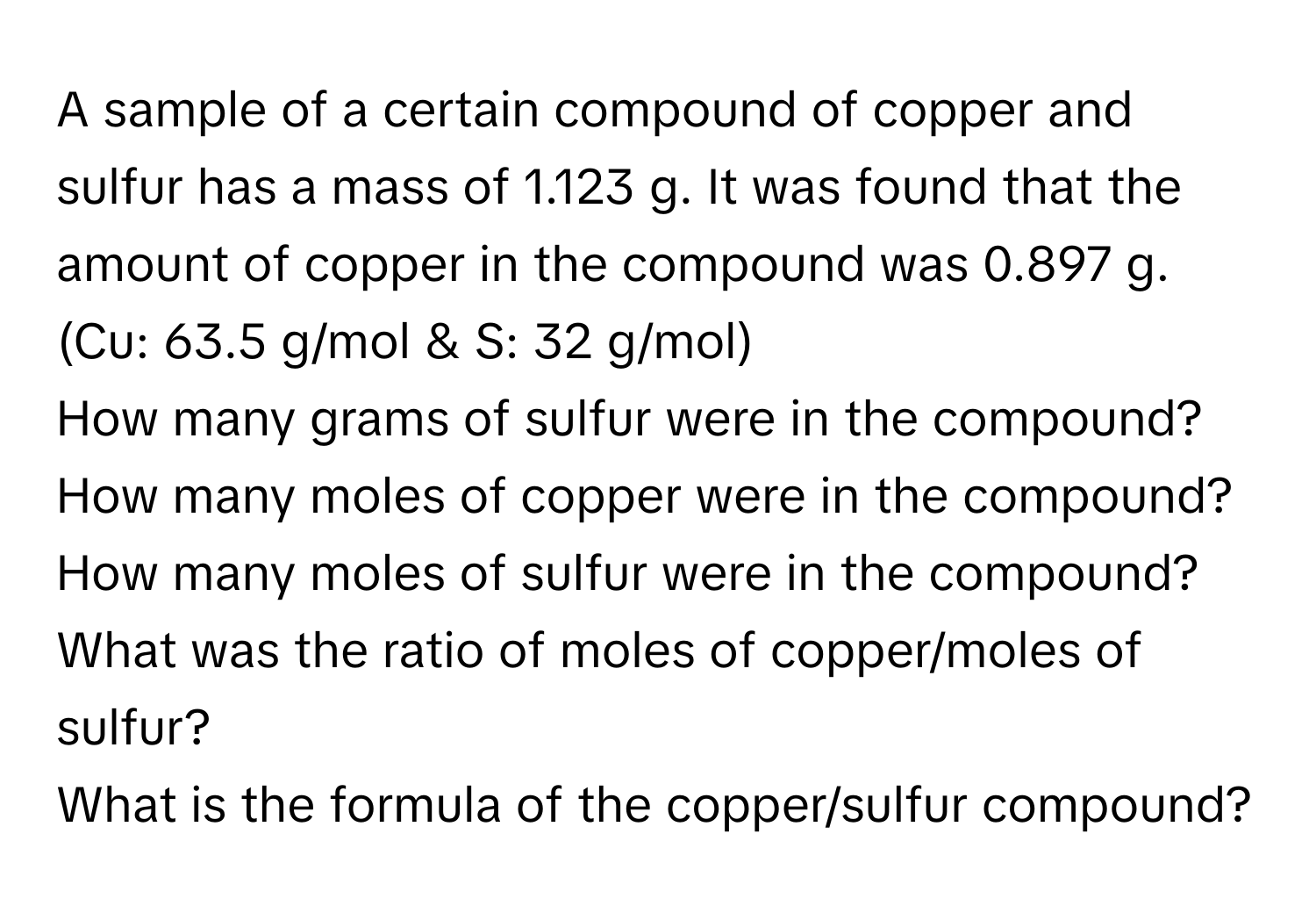 A sample of a certain compound of copper and sulfur has a mass of 1.123 g. It was found that the amount of copper in the compound was 0.897 g. (Cu: 63.5 g/mol & S: 32 g/mol) 
How many grams of sulfur were in the compound? 
How many moles of copper were in the compound? 
How many moles of sulfur were in the compound? 
What was the ratio of moles of copper/moles of sulfur? 
What is the formula of the copper/sulfur compound?