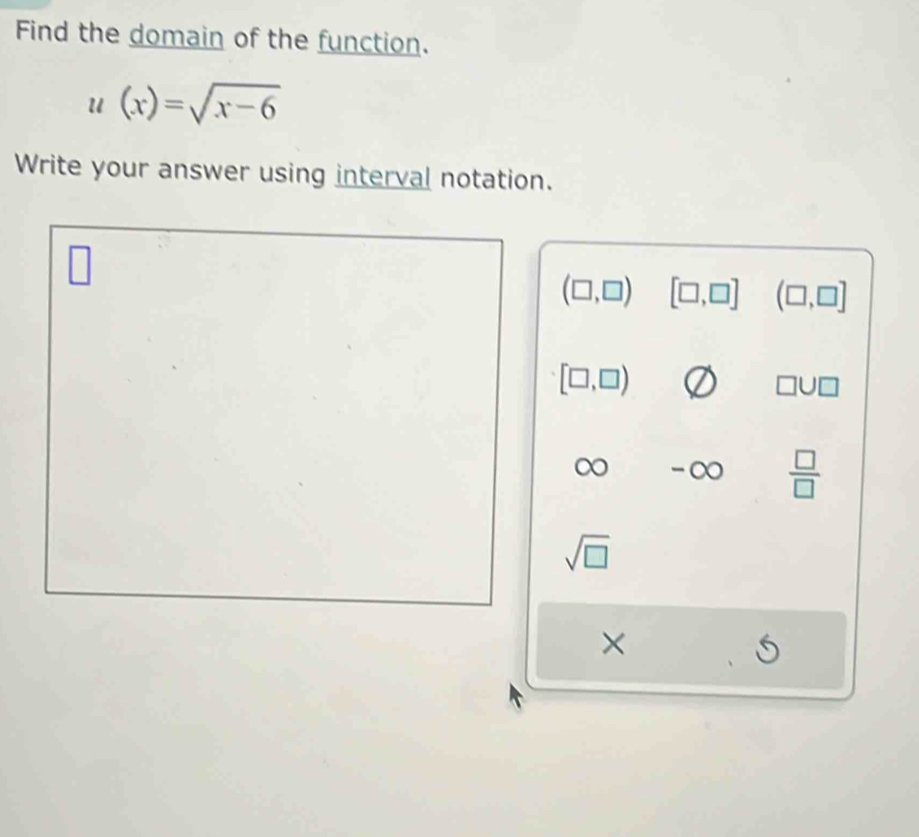 Find the domain of the function.
u(x)=sqrt(x-6)
Write your answer using interval notation.
(□ ,□ ) [□ ,□ ] (□ ,□ ]
[□ ,□ )
□ U□
∞ -∞  □ /□  
sqrt(□ )
×