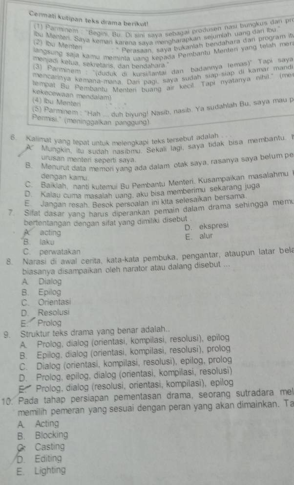 Cermati kutipan teks drama berikut!
(1) Parminem : 'Begini, Bu. Di sini saya sebagai produsen nasi bungkus dan pro
lbu Menten. Saya kemani karena saya mengharapkan sejumiah uang dar ibu.
(2) Ibu Menteri
: * Perasaan, saya bukanlah bendahara dari program it
langsung saja kamu meminta uang kepada Pembantu Menteri yang telah mer
menjadi ketua, sekretars, dan bendahara.
(3) Parminem : ''(duduk di kursi/lantai đan badannya lemas)'' Tapi saya
mencarinya kemana-mana. Darí pagi, saya sudah siap-siap di kamar mandi
tempat Bu Pembantu Menteri buang air kecil. Tapi nyatanya nihil." (mer
kekecewaan mendalam)
(4) lbu Menteri
(5) Parminem : "Hah ... duh biyung! Nasib, nasib. Ya sudahlah Bu, saya mau p
Permisi." (meninggalkan panggung)
6. Kalimat yang tepat untuk melengkapi teks tersebut adalah
A   Mungkin, itu sudah nasibmu. Sekali lagi, saya tidak bisa membantu. I
urusan menteri seperti saya.
B. Menurut data memori yang ada dalam otak saya, rasanya saya belum pe
dengan kamu.
C. Baikiah, nanti kutemui Bu Pembantu Menteri, Kusampaikan masalahmu
D. Kalau cuma masalah uang, aku bisa memberimu sekarang juga
E. Jangan resah. Besok persoalan ini kita selesaikan bersama.
7. Sifat dasar yang harus diperankan pemain dalam drama sehingga mem
bertentangan dengan sifat yang dimiliki disebut .
D. ekspresi
A acting
E. alur
B. laku
C. perwatakan
8. Narasi di awal cerita, kata-kata pembuka, pengantar, ataupun latar bela
biasanya disampaikan oleh narator atau dalang disebut ...
A. Dialog
B. Epilog
C. Orientasi
D. Resolusi
E. Prolog
9. Struktur teks drama yang benar adalah..
A. Prolog, dialog (orientasi, kompilasi, resolusi), epilog
B. Epilog, dialog (orientasi, kompilasi, resolusi), prolog
C. Dialog (orientasi, kompilasi, resolusi), epilog, prolog
D. Prolog, epilog, dialog (orientasi, kompilasi, resolusi)
E. Prolog, dialog (resolusi, orientasi, kompilasi), epilog
10. Pada tahap persiapan pementasan drama, seorang sutradara mel
memilih pemeran yang sesuai dengan peran yang akan dimainkan. Ta
A. Acting
B. Blocking
C Casting
D. Editing
E. Lighting