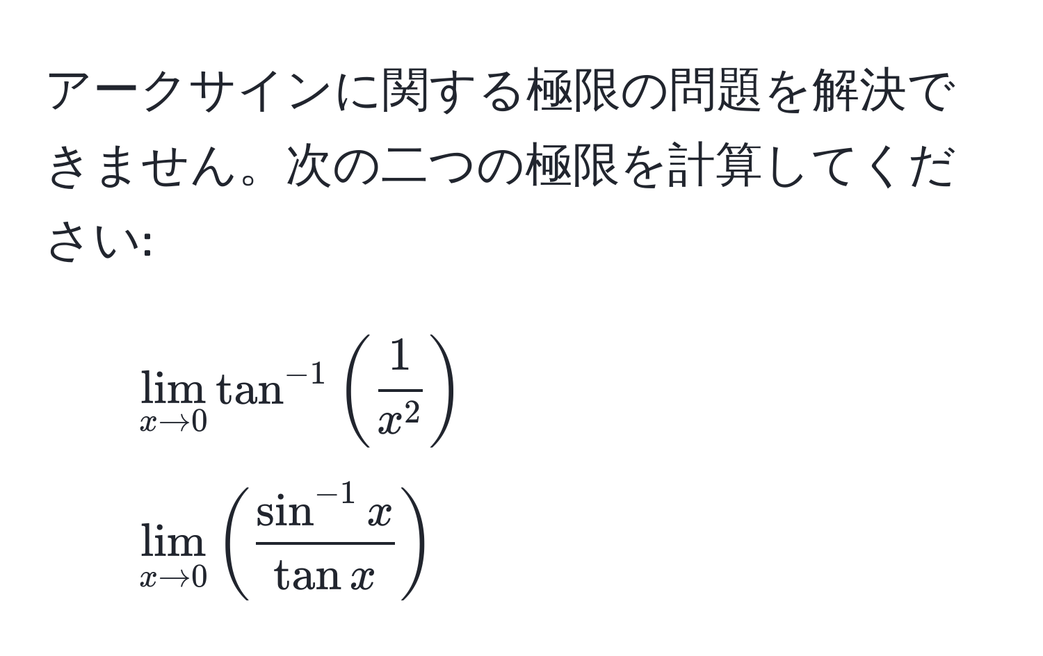 アークサインに関する極限の問題を解決できません。次の二つの極限を計算してください:  
1. $lim_x to 0 tan^(-1)(frac1x^2)$  
2. $lim_x to 0 ( (sin^(-1) x)/tan x )$