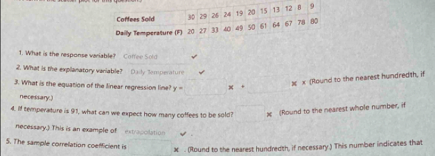 What is the response variable? Coffee Sold 
2. What is the explanatory variable? Daily Temperature 
3. What is the equation of the linear regression line? y= x+
x (Round to the nearest hundredth, if 
necessary.) 
4. If temperature is 91, what can we expect how many coffees to be sold? (Round to the nearest whole number, if 
necessary.) This is an example of extrapolation 
5. The sample correlation coefficient is
x. (Round to the nearest hundredth, if necessary.) This number indicates that