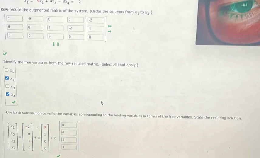 x_1-9x_2+4x_3-8x_4=2
Row-reduce the augmented matrix of the system. (Order the columns from x_1tox_4.)
1 -9 0 0 -2
you
0 0 1 -2 1
0 0 0 0 0
1 1
Identify the free variables from the row reduced matrix. (Select all that apply.)
x_1
x_2
x_3
x_4
Use back substitution to write the variables corresponding to the leading variables in terms of the free variables. State the resulting solution.
0
0
beginbmatrix x_1 x_2 x_3 x_4endbmatrix =beginbmatrix -2 0 1 0endbmatrix +sbeginbmatrix 9 1 0 0endbmatrix +t 2
1