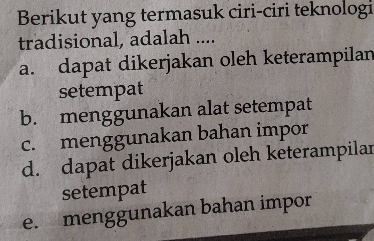 Berikut yang termasuk ciri-ciri teknologi
tradisional, adalah ....
a. dapat dikerjakan oleh keterampilan
setempat
b. menggunakan alat setempat
c. menggunakan bahan impor
d. dapat dikerjakan oleh keterampilar
setempat
e. menggunakan bahan impor