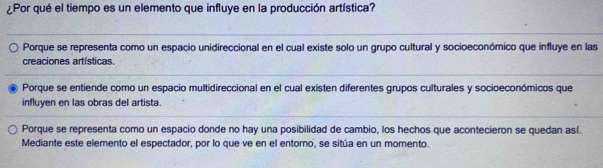 ¿Por qué el tiempo es un elemento que influye en la producción artística?
Porque se representa como un espacio unidireccional en el cual existe solo un grupo cultural y socioeconómico que influye en las
creaciones artísticas.
Porque se entiende como un espacio multidireccional en el cual existen diferentes grupos culturales y socioeconómicos que
influyen en las obras del artista.
Porque se representa como un espacio donde no hay una posibilidad de cambio, los hechos que acontecieron se quedan así.
Mediante este elemento el espectador, por lo que ve en el entorno, se sitúa en un momento.