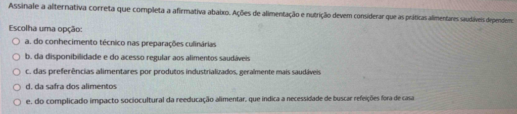 Assinale a alternativa correta que completa a afirmativa abaixo. Ações de alimentação e nutrição devem considerar que as práticas alimentares saudáveis dependem:
Escolha uma opção:
a. do conhecimento técnico nas preparações culinárias
b. da disponibilidade e do acesso regular aos alimentos saudáveis
c. das preferências alimentares por produtos industrializados, geralmente mais saudáveis
d. da safra dos alimentos
e, do complicado impacto sociocultural da reeducação alimentar, que indica a necessidade de buscar refeições fora de casa