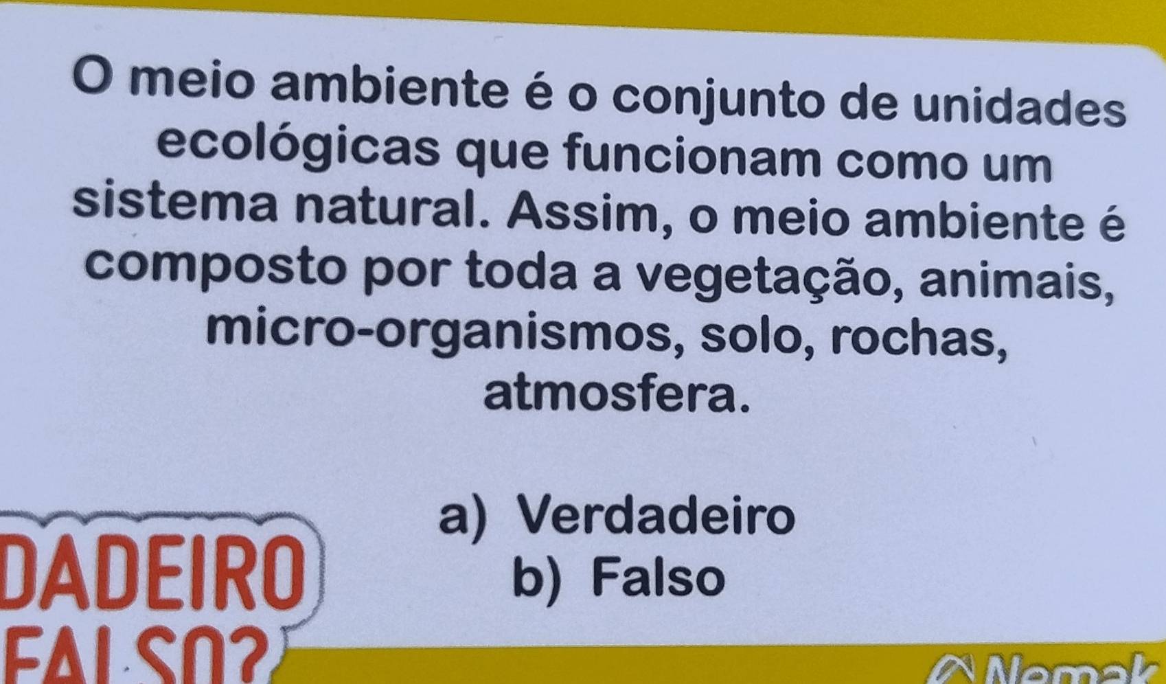 meio ambiente é o conjunto de unidades
ecológicas que funcionam como um
sistema natural. Assim, o meio ambiente é
composto por toda a vegetação, animais,
micro-organismos, solo, rochas,
atmosfera.
a) Verdadeiro
DADEIRO
b) Falso
FAL SO2
Nemak