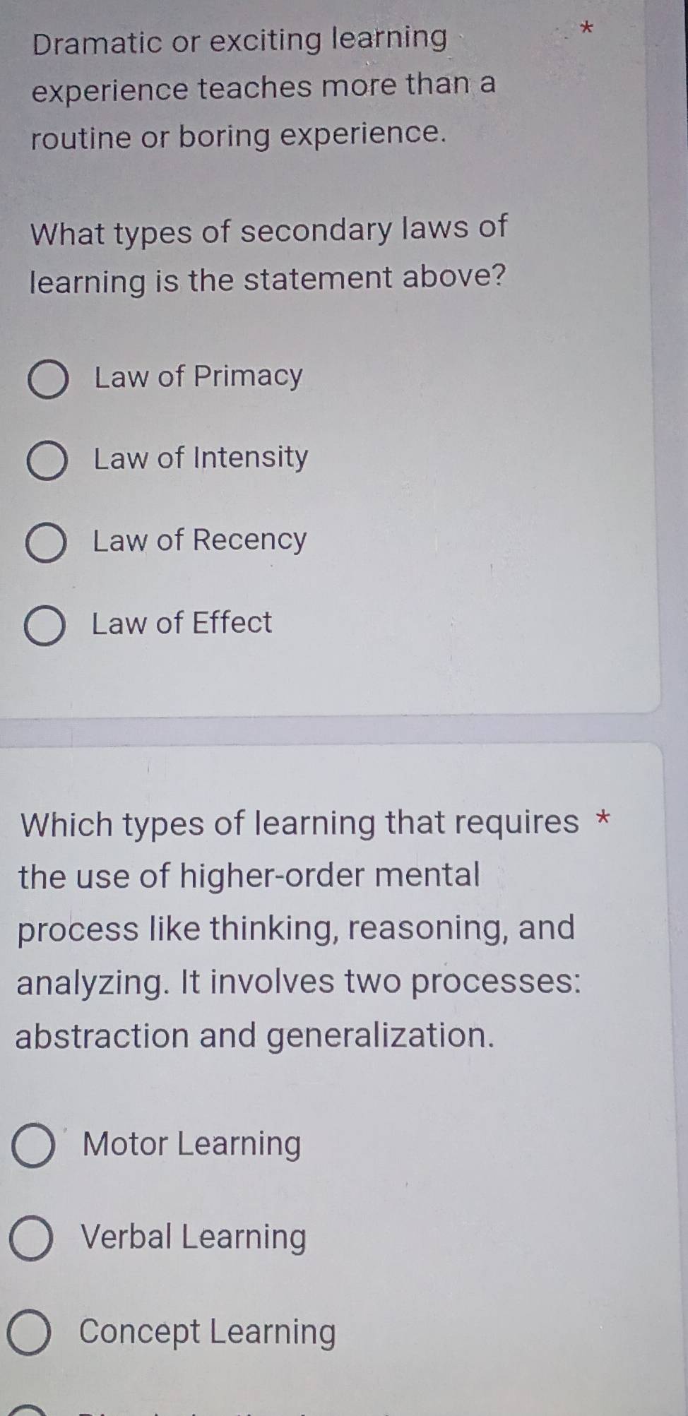 Dramatic or exciting learning
*
experience teaches more than a
routine or boring experience.
What types of secondary laws of
learning is the statement above?
Law of Primacy
Law of Intensity
Law of Recency
Law of Effect
Which types of learning that requires *
the use of higher-order mental
process like thinking, reasoning, and
analyzing. It involves two processes:
abstraction and generalization.
Motor Learning
Verbal Learning
Concept Learning