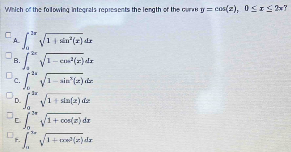 Which of the following integrals represents the length of the curve y=cos (x), 0≤ x≤ 2π ?
A. ∈t _0^((2π)sqrt(1+sin ^2)(x))dx
B. ∈t _0^((2π)sqrt(1-cos ^2)(x))dx
C. ∈t _0^((2π)sqrt(1-sin ^2)(x))dx
D. ∈t _0^((2π)sqrt 1+sin (x))dx
E. ∈t _0^((2π)sqrt 1+cos (x))dx
F. ∈t _0^((2π)sqrt(1+cos ^2)(x))dx