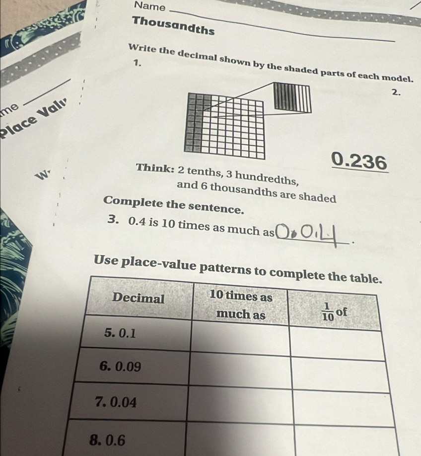 Name
_
Thousandths
_
1.
_
Write the decimal shown by the shaded parts of each model.
2.
me
ace Val
0.236
W
Think: 2 tenths, 3 hundredths,
and 6 thousandths are shaded
Complete the sentence.
_
3. 0.4 is 10 times as much as
.
Use place-value pa