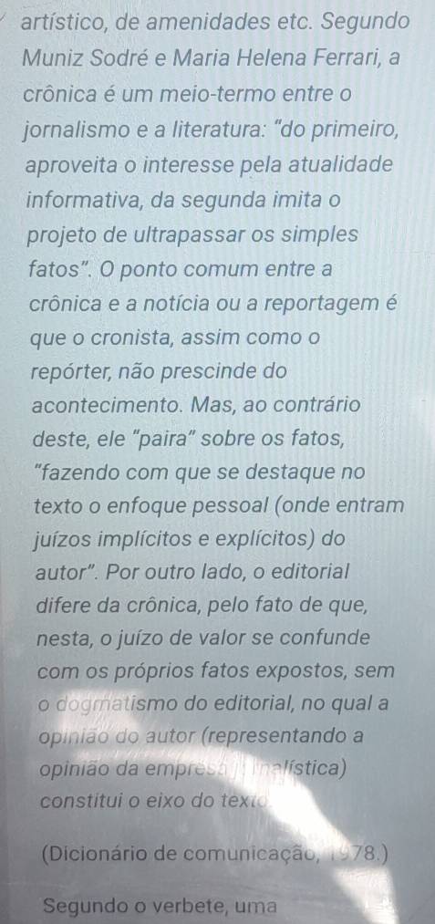 artístico, de amenidades etc. Segundo 
Muniz Sodré e Maria Helena Ferrari, a 
crônica é um meio-termo entre o 
jornalismo e a literatura: “do primeiro, 
aproveita o interesse pela atualidade 
informativa, da segunda imita o 
projeto de ultrapassar os simples 
fatos”. O ponto comum entre a 
crônica e a notícia ou a reportagem é 
que o cronista, assim como o 
repórter, não prescinde do 
acontecimento. Mas, ao contrário 
deste, ele “paira” sobre os fatos, 
“fazendo com que se destaque no 
texto o enfoque pessoal (onde entram 
juízos implícitos e explícitos) do 
autor”. Por outro lado, o editorial 
difere da crônica, pelo fato de que, 
nesta, o juízo de valor se confunde 
com os próprios fatos expostos, sem 
o dogmatismo do editorial, no qual a 
opinião do autor (representando a 
opinião da empresa inalística) 
constitui o eixo do texto 
(Dicionário de comunicação, 1978.) 
Segundo o verbete, uma