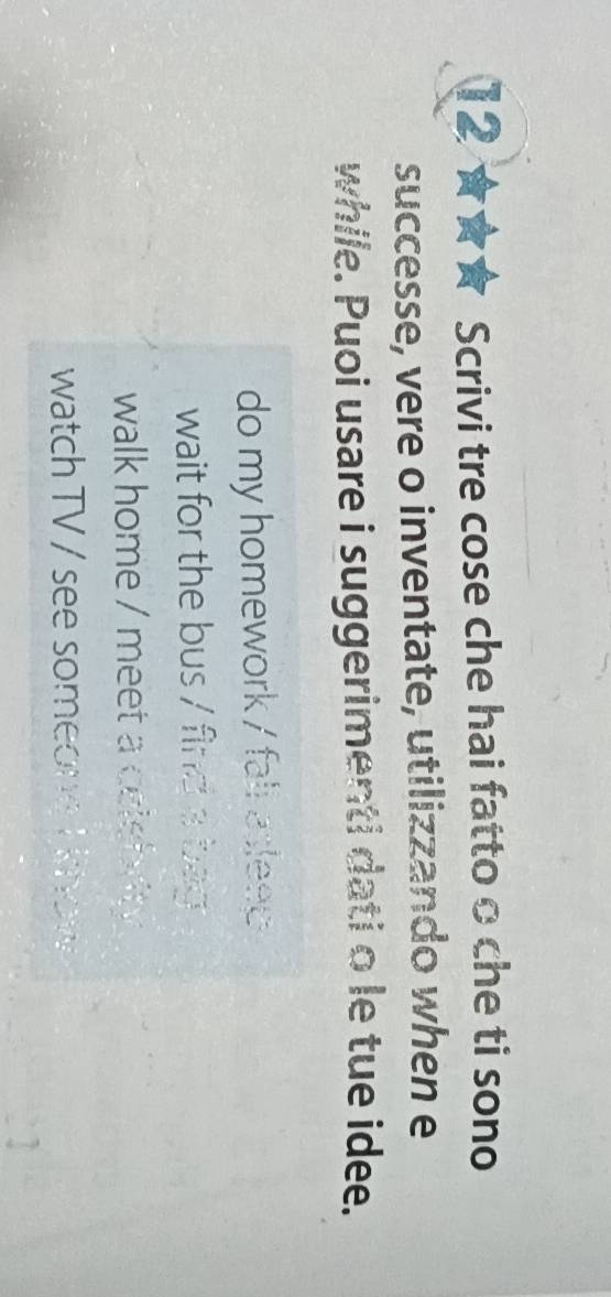 12 ★★★ Scrivi tre cose che hai fatto o che ti sono
successe, vere o inventate, utilizzando when e
while. Puoi usare i suggerimenti dati o le tue idee.
do my homework / fall aslee
wait for the bus / find a bag
walk home / meet a celebrity .
watch TV / see someong I khow