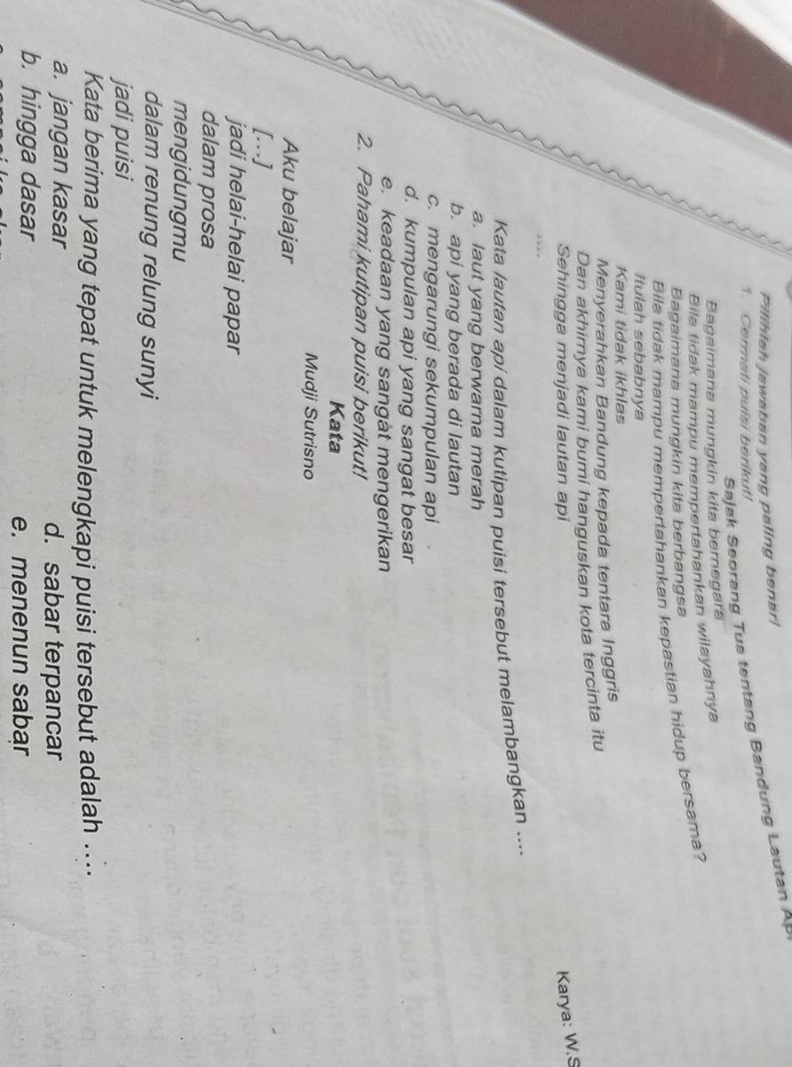 Pilihiah jawaban yang paling benar!
Sajak Seorang Tua tentang Bandung Lautan AP
1. Cermati puisi berikut!
Bagaimana mungkin kita bernegara
Bila tidak mampu mempertahankan wilayahnya
Bagaimana mungkin kita berbangsa
Bila tidak mampu mempertahankan kepastian hidup bersama?
Itulah sebabnya
Kami tidak ikhlas
Menyerahkan Bandung kepada tentara Inggris
Dan akhirnya kami bumi hanguskan kota tercinta itu
Sehingga menjadi lautan api
Karya: W.S
Kata lautan api dalam kutipan puisi tersebut melambangkan ....
a. laut yang berwarna merah
b. api yang berada di lautan
c. mengarungi sekumpulan api
d. kumpulan api yang sangat besar
e. keadaan yang sangat mengerikan
2. Pahami kutipan puisi berikut!
Kata
Mudji Sutrisno
Aku belajar
[.]
jadi helai-helai papar
dalam prosa
mengidungmu
dalam renung relung sunyi
jadi puisi
Kata berima yang tepat untuk melengkapi puisi tersebut adalah ....
a. jangan kasar d. sabar terpancar
b. hingga dasar
e. menenun sabar