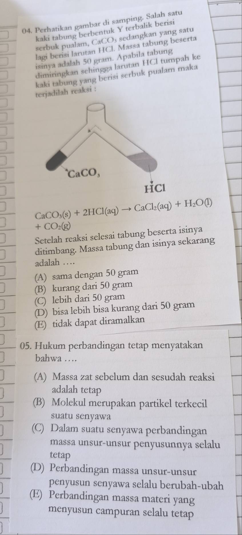 Perhatikan gambar di samping. Salah satu
kaki tabung berbentuk Y terbalik berisi
serbuk pualam, ( CaCO_3 sedangkan yang satu
lagi berisi larutan HCl. Massa tabung beserta
isinya adalah 50 gram. Apabila tabung
dimiringkan sehingga larutan HCl tumpah ke
kaki tabung yang berisi serbuk pualam maka
terjadilah reaksi :
CaCO_3(s)+2HCl(aq)to CaCl_2(aq)+H_2O(l)
+CO_2(g)
Setelah reaksi selesai tabung beserta isinya
ditimbang. Massa tabung dan isinya sekarang
adalah …
(A) sama dengan 50 gram
(B) kurang dari 50 gram
(C) lebih dari 50 gram
(D) bisa lebih bisa kurang dari 50 gram
(E) tidak dapat diramalkan
05. Hukum perbandingan tetap menyatakan
bahwa …
(A) Massa zat sebelum dan sesudah reaksi
adalah tetap
(B) Molekul merupakan partikel terkecil
suatu senyawa
(C) Dalam suatu senyawa perbandingan
massa unsur-unsur penyusunnya selalu
tetap
(D) Perbandingan massa unsur-unsur
penyusun senyawa selalu berubah-ubah
(E) Perbandingan massa materi yang
menyusun campuran selalu tetap