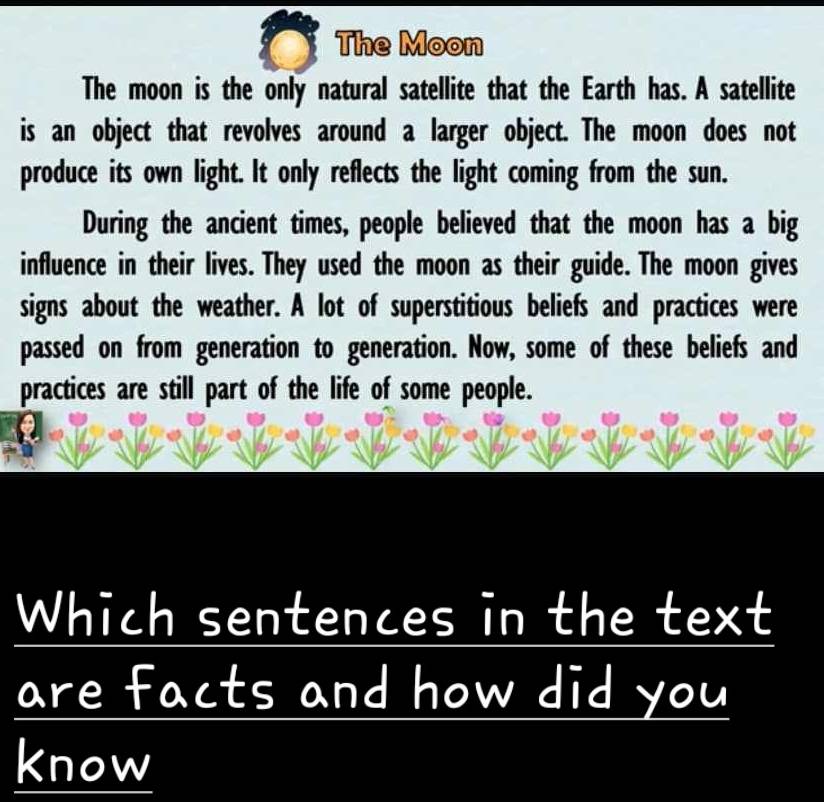 The Moon 
The moon is the only natural satellite that the Earth has. A satellite 
is an object that revolves around a larger object. The moon does not 
produce its own light. It only reflects the light coming from the sun. 
During the ancient times, people believed that the moon has a big 
influence in their lives. They used the moon as their guide. The moon gives 
signs about the weather. A lot of superstitious beliefs and practices were 
passed on from generation to generation. Now, some of these beliefs and 
practices are still part of the life of some people. 
Which sentences in the text 
are facts and how did you 
know