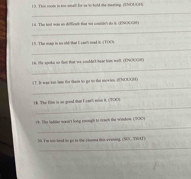 This room is too small for us to hold the meeting. (ENOUGH) 
_ 
14. The test was so difficult that we couldn't do it. (ENOUGH) 
_ 
15. The map is so old that I can't read it. (TOO) 
_ 
16. He spoke so fast that we couldn't hear him well. (ENOUGH) 
_ 
_ 
17. It was too late for them to go to the movies. (ENOUGH) 
_ 
18. The film is so good that I can't miss it. (TOO) 
19. The ladder wasn't long enough to reach the window. (TOO) 
_ 
20. I'm too tired to go to the cinema this evening. (SO...THAT) 
_