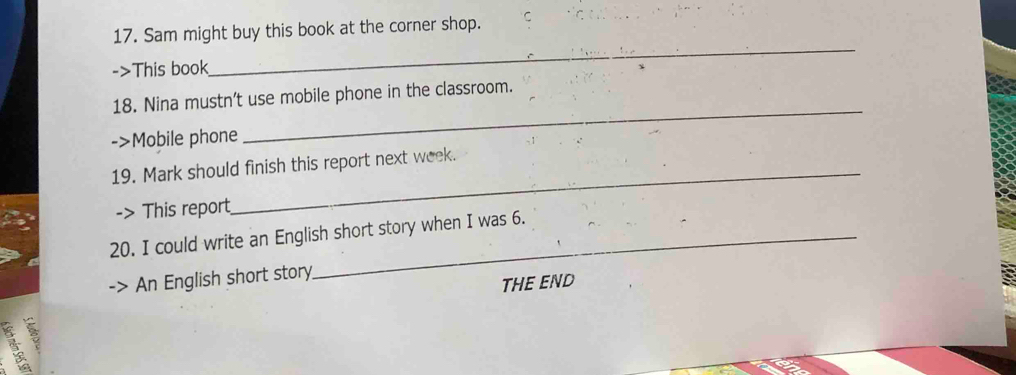 Sam might buy this book at the corner shop. C 
->This book 
_ 
_ 
18. Nina mustn't use mobile phone in the classroom. 
->Mobile phone 
_ 
19. Mark should finish this report next week. 
-> This report 
20. I could write an English short story when I was 6. 
> An English short story 
THE END