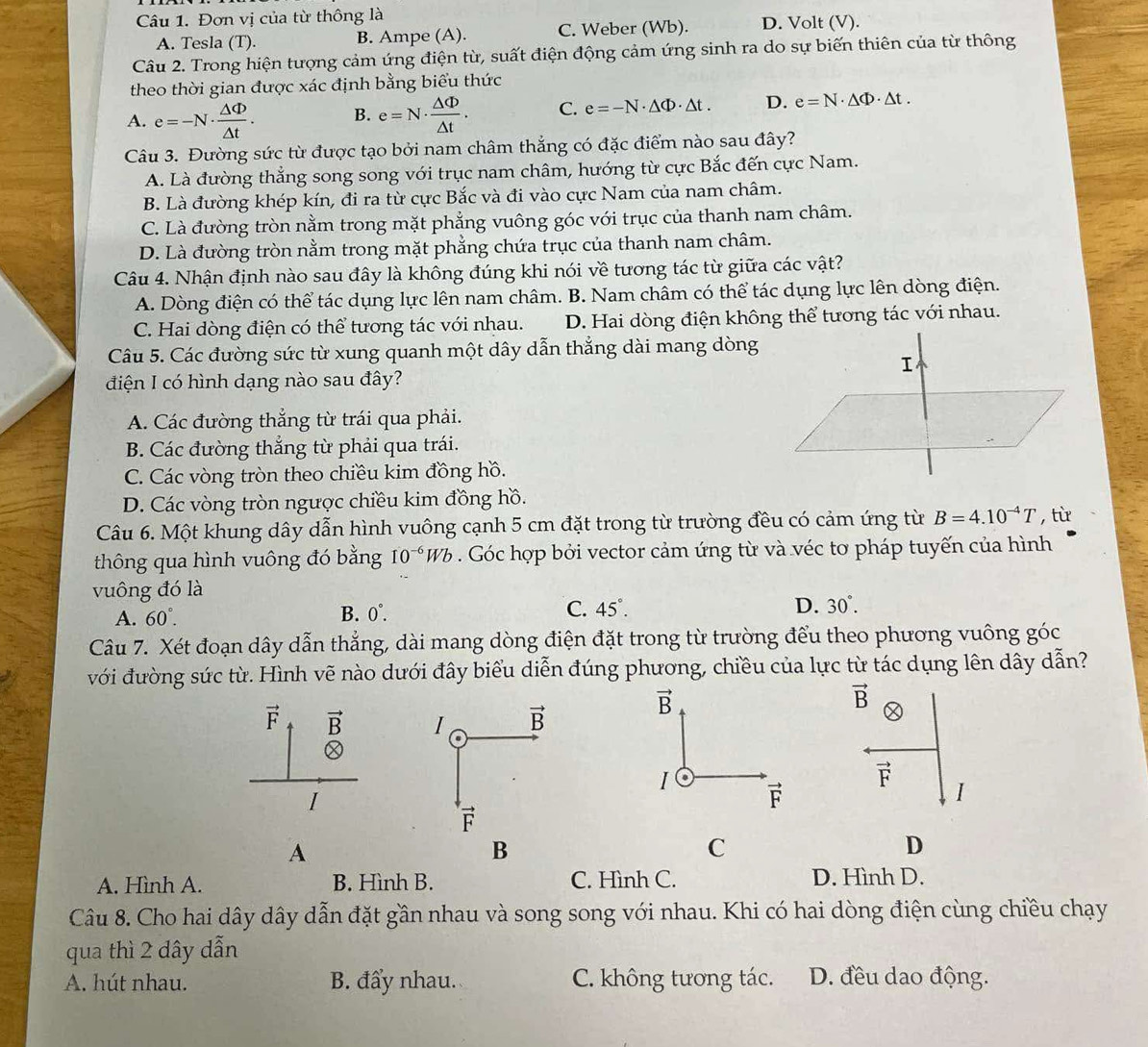 Đơn vị của từ thông là D. Volt (V).
A. Tesla (T). B. Ampe (A). C. Weber (Wb).
Câu 2. Trong hiện tượng cảm ứng điện từ, suất điện động cảm ứng sinh ra do sự biến thiên của từ thông
theo thời gian được xác định bằng biểu thức
A. e=-N·  △ Phi /△ t . B. e=N·  △ Phi /△ t . C. e=-N· △ Phi · △ t. D. e=N· △ Phi · △ t.
Câu 3. Đường sức từ được tạo bởi nam châm thắng có đặc điểm nào sau đây?
A. Là đường thẳng song song với trục nam châm, hướng từ cực Bắc đến cực Nam.
B. Là đường khép kín, đi ra từ cực Bắc và đi vào cực Nam của nam châm.
C. Là đường tròn nằm trong mặt phẳng vuông góc với trục của thanh nam châm.
D. Là đường tròn nằm trong mặt phẳng chứa trục của thanh nam châm.
Câu 4. Nhận định nào sau đây là không đúng khi nói về tương tác từ giữa các vật?
A. Dòng điện có thể tác dụng lực lên nam châm. B. Nam châm có thể tác dụng lực lên dòng điện.
C. Hai dòng điện có thể tương tác với nhau. D. Hai dòng điện không thể tương tác với nhau.
Câu 5. Các đường sức từ xung quanh một dây dẫn thẳng dài mang dòng
điện I có hình dạng nào sau đây?
A. Các đường thắng từ trái qua phải.
B. Các đường thắng từ phải qua trái.
C. Các vòng tròn theo chiều kim đồng hồ.
D. Các vòng tròn ngược chiều kim đồng hồ.
Câu 6. Một khung dây dẫn hình vuông cạnh 5 cm đặt trong từ trường đều có cảm ứng từ B=4.10^(-4)T , từ
thông qua hình vuông đó bằng 10^(-6)Wb. Góc hợp bởi vector cảm ứng từ và véc tơ pháp tuyến của hình
vuông đó là
A. 60°. B. 0°. C. 45°.
D. 30°.
Câu 7. Xét đoạn dây dẫn thẳng, dài mang dòng điện đặt trong từ trường đểu theo phương vuông góc
với đường sức từ. Hình vẽ nào dưới đây biểu diễn đúng phương, chiều của lực từ tác dụng lên dây dẫn?
vector B
vector B a
I .
vector F
vector F
A
C
D
A. Hình A. B. Hình B. C. Hình C. D. Hình D.
Câu 8. Cho hai dây dây dẫn đặt gần nhau và song song với nhau. Khi có hai dòng điện cùng chiều chạy
qua thì 2 dây dẫn
A. hút nhau. B. đẩy nhau. C. không tương tác. D. đều dao động.