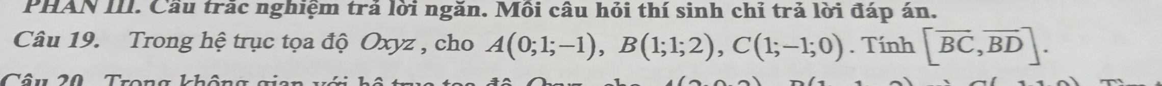 PHAN III. Cầu trắc nghiệm trả lời ngăn. Môi câu hỏi thí sinh chỉ trả lời đáp án. 
Câu 19. Trong hệ trục tọa độ Oxyz , cho A(0;1;-1), B(1;1;2), C(1;-1;0). Tính [overline BC,overline BD]. 
Câu 20 Trong không gian