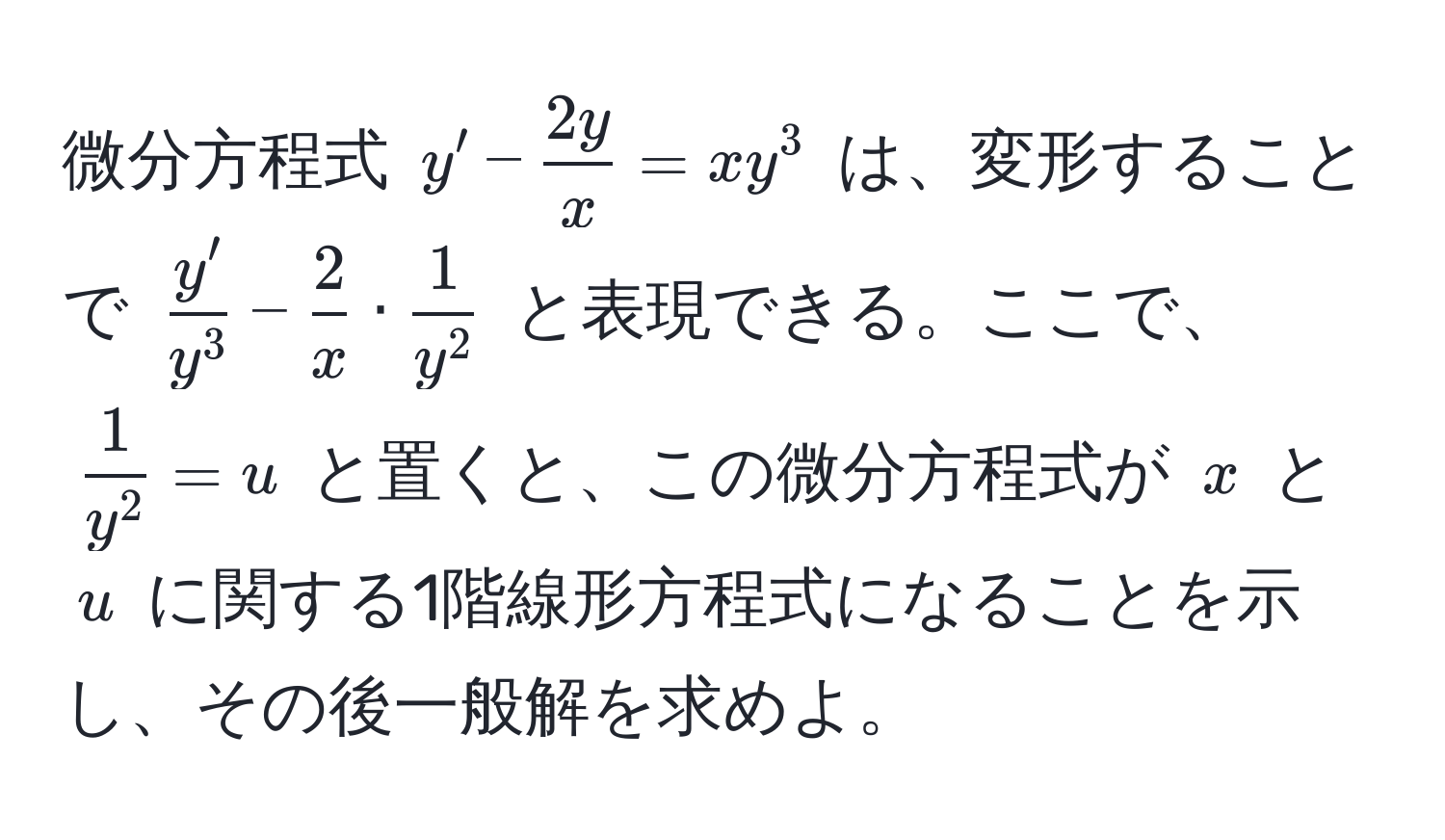 微分方程式 $y' -  2y/x  = xy^(3$ は、変形することで $fracy')y^3 -  2/x  · frac1y^2$ と表現できる。ここで、 $frac1y^2 = u$ と置くと、この微分方程式が $x$ と $u$ に関する1階線形方程式になることを示し、その後一般解を求めよ。