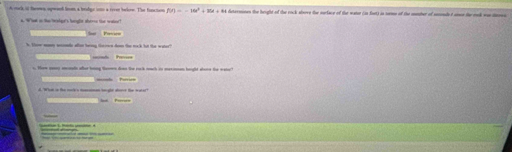 A mck, i teown opwan lioen a bridge into a river below. The function f(t)=-16t^2+35t+ 84 determines the height of the rock above the surface of the water (in feet) in terms of the number of semonds t unes the eask was steowe
a. What in the beadge's beight abome the water?
Cest Parvies
k. Flow muny seonds after being thrown does the rock but the water?
roconds Preveew
e. Wow many asunde after being thrown does the rock reach its maxinman height above the water?
seccnds Preview
u. What in tive rock 's munsimns bnrghat abonot the water"?
Ntt. Provere
Sohetiue S- tsorta ceentatan: A
qa t o n a