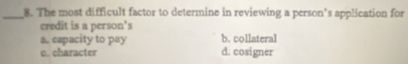 The most difficult factor to determine in reviewing a person’s application for
credit is a person's
a. capacity to pay b. collateral
c. character d. cosigner