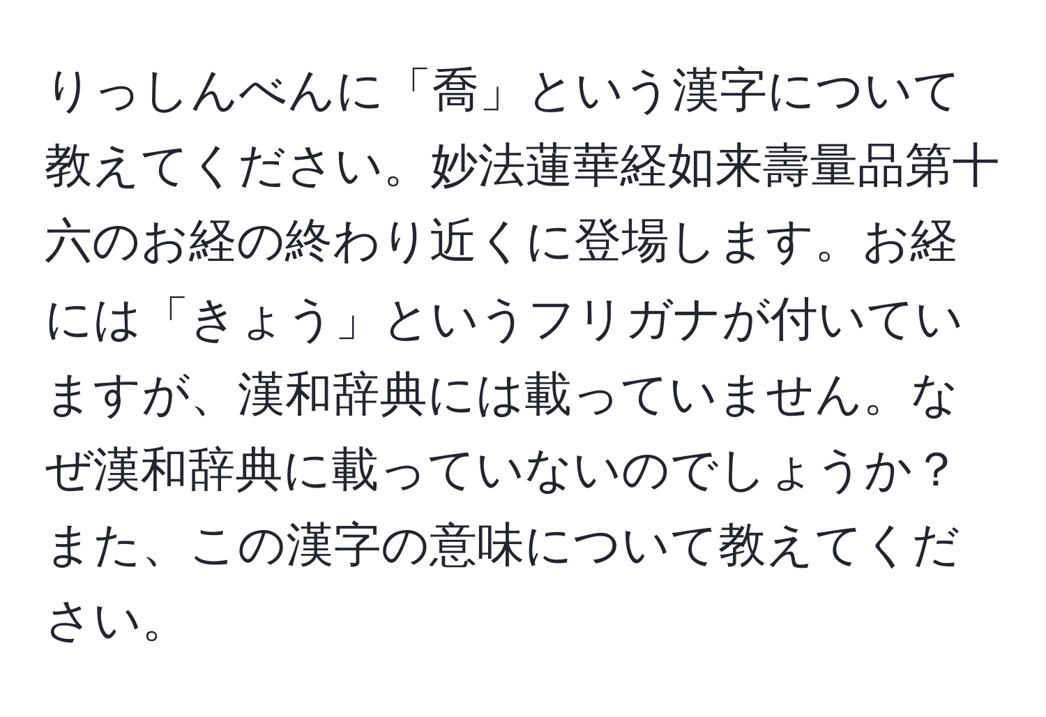 りっしんべんに「喬」という漢字について教えてください。妙法蓮華経如来壽量品第十六のお経の終わり近くに登場します。お経には「きょう」というフリガナが付いていますが、漢和辞典には載っていません。なぜ漢和辞典に載っていないのでしょうか？また、この漢字の意味について教えてください。