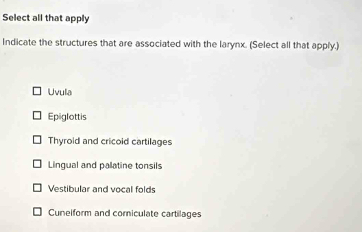 Select all that apply
Indicate the structures that are associated with the larynx. (Select all that apply.)
Uvula
Epiglottis
Thyroid and cricoid cartilages
Lingual and palatine tonsils
Vestibular and vocal folds
Cuneiform and corniculate cartilages