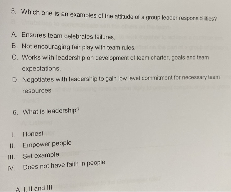 Which one is an examples of the attitude of a group leader responsibilities?
A. Ensures team celebrates failures.
B. Not encouraging fair play with team rules.
C. Works with leadership on development of team charter, goals and team
expectations.
D. Negotiates with leadership to gain low level commitment for necessary team
resources
6. What is leadership?
I. Honest
II. Empower people
III. Set example
IV. Does not have faith in people
A. I. II and III