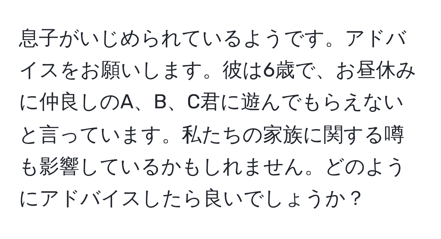 息子がいじめられているようです。アドバイスをお願いします。彼は6歳で、お昼休みに仲良しのA、B、C君に遊んでもらえないと言っています。私たちの家族に関する噂も影響しているかもしれません。どのようにアドバイスしたら良いでしょうか？