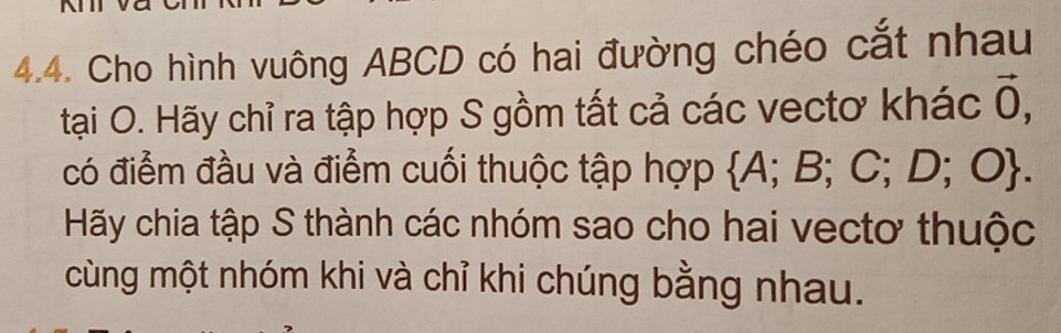 Cho hình vuông ABCD có hai đường chéo cắt nhau 
tại O. Hãy chỉ ra tập hợp S gồm tất cả các vectơ khác vector 0, 
có điểm đầu và điểm cuối thuộc tập hợp A; B ;C;D;O. 
Hãy chia tập S thành các nhóm sao cho hai vectơ thuộc 
cùng một nhóm khi và chỉ khi chúng bằng nhau.