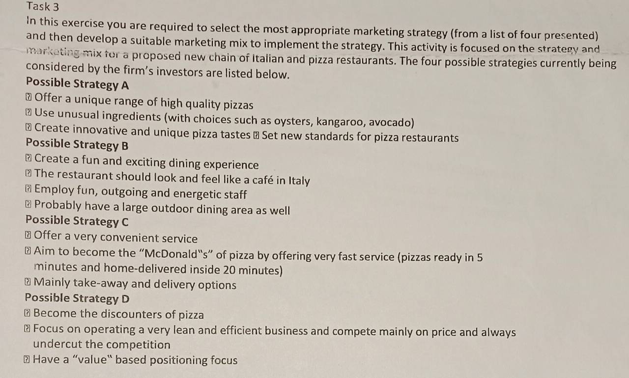 Task 3 
In this exercise you are required to select the most appropriate marketing strategy (from a list of four presented) 
and then develop a suitable marketing mix to implement the strategy. This activity is focused on the strategy and 
marketing mix for a proposed new chain of Italian and pizza restaurants. The four possible strategies currently being 
considered by the firm’s investors are listed below. 
Possible Strategy A 
# Offer a unique range of high quality pizzas 
≌ Use unusual ingredients (with choices such as oysters, kangaroo, avocado) 
# Create innovative and unique pizza tastes → Set new standards for pizza restaurants 
Possible Strategy B 
⊥ Create a fun and exciting dining experience 
* The restaurant should look and feel like a café in Italy 
⊥ Employ fun, outgoing and energetic staff 
⊥ Probably have a large outdoor dining area as well 
Possible Strategy C 
⊥ Offer a very convenient service 
# Aim to become the “McDonald“s” of pizza by offering very fast service (pizzas ready in 5
minutes and home-delivered inside 20 minutes) 
# Mainly take-away and delivery options 
Possible Strategy D 
⊥ Become the discounters of pizza 
# Focus on operating a very lean and efficient business and compete mainly on price and always 
undercut the competition 
# Have a “value" based positioning focus