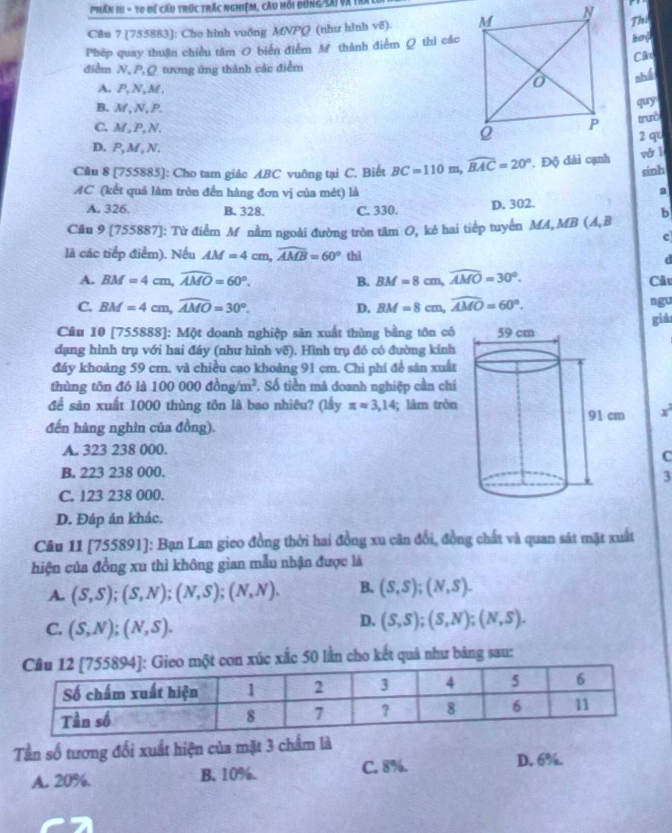 Phần III = 10 để cấu trúc trác nghiệm, câu hỏi đùng/Sai và ế
C@u 7 [755883]: Cho hình vuống MNPQ (như hình vẽ).
The
Phép quay thuận chiều tâm 0 biến điểm M thành điểm Q thì các
hop
CA
điểm N, P,Q tương ứng thành các điểm
A.P,N,M.
nhấ
B. M , N , P.
quy
C. M , P, N. 
tưò
D. P, M , N. 2 q
Câu 8 [755885]: Cho tam giác ABC vuông tại C. Biết BC=110m,widehat BAC=20°. Độ dài cạnh vó l
sinh
AC (kết quả làm tròn đến hàng đơn vị của mét) là a
A. 326. B. 328. C. 330. D. 302.
b
Câu 9 [755887 : Từ điểm M nằm ngoài đường tròn tâm O, kê hai tiếp tuyển MA,MB (A,B
c
là các tiếp điểm). Nếu AM=4cm,widehat AMB=60° thì d
A. BM=4cm,widehat AMO=60°. B. BM=8cm,widehat AMO=30°. Câu
C. BM=4cm,widehat AMO=30°. D. BM=8cm,widehat AMO=60°. ngu
giả
Câu 10 [755888]: Một doanh nghiệp sản xuất thùng bằng tôn có
dạng hình trụ với hai đầy (như hình vẽ). Hình trụ đó có đường kính
đáy khoảng 59 cm. và chiều cao khoảng 91 cm. Chi phí đề sản xuất
thùng tôn đó là 100000dong/m^2. Số tiền mà doanh nghiệp cần chi
để sản xuất 1000 thùng tôn là bao nhiêu? (lầy π approx 3,14; làm trǒn
x^2
đến hàng nghìn của đồng).
A. 323 238 000.
C
B. 223 238 000.
3
C. 123 238 000.
D. Đáp án khác.
Câu 11 [755891]: Bạn Lan gieo đồng thời hai đồng xu cân đổi, đồng chất và quan sát mặt xuất
hiện của đồng xu thì không gian mẫu nhận được là
A. (S,S);(S,N);(N,S);(N,N).
B. (S,S);(N,S).
C. (S,N);(N,S).
D. (S,S);(S,N);(N,S).
Gieo một con xúc xắc 50 lần cho kết quả như bảng sau:
Tần số tương đối xuất hiện của mặt 3 chẩm là
C. 8%. D. 6%.
A. 20%. B. 10%.