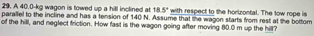 A 40.0-kg wagon is towed up a hill inclined at 18.5° with respect to the horizontal. The tow rope is 
parallel to the incline and has a tension of 140 N. Assume that the wagon starts from rest at the bottom 
of the hill, and neglect friction. How fast is the wagon going after moving 80.0 m up the hill?